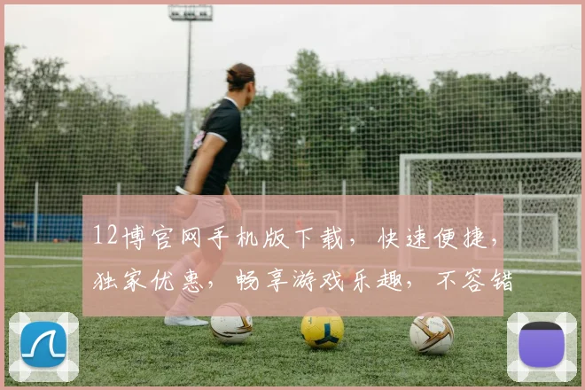 12博官网手机版下载，快速便捷，独家优惠，畅享游戏乐趣，不容错过