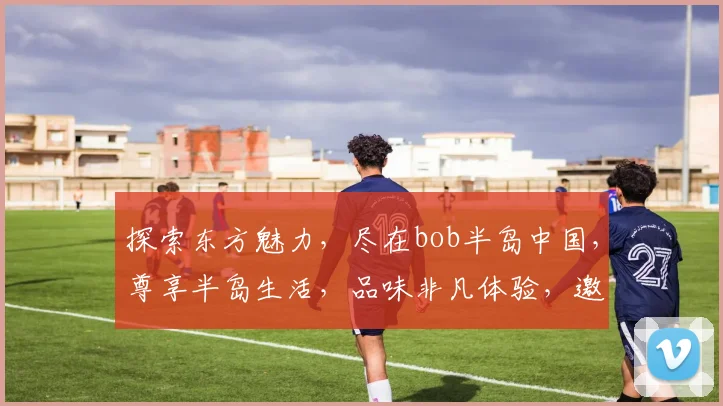 探索东方魅力，尽在bob半岛中国，尊享半岛生活，品味非凡体验，邀您共鉴